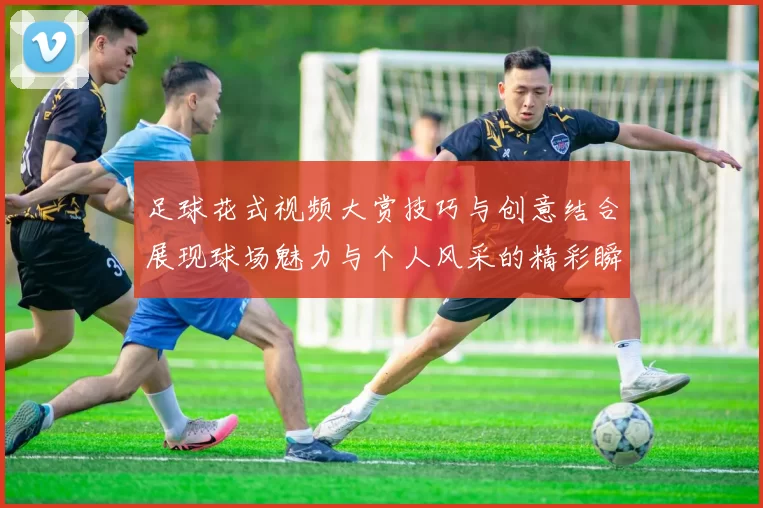 足球花式视频大赏技巧与创意结合展现球场魅力与个人风采的精彩瞬间