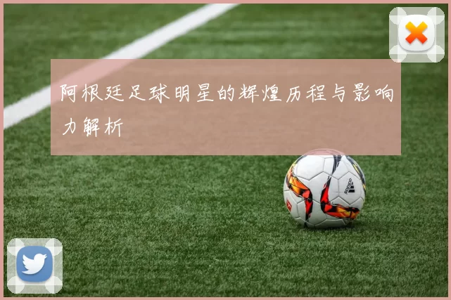 阿根廷足球明星的辉煌历程与影响力解析