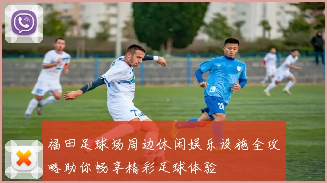 福田足球场周边休闲娱乐设施全攻略助你畅享精彩足球体验