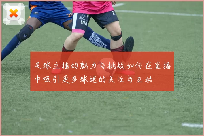 足球主播的魅力与挑战如何在直播中吸引更多球迷的关注与互动