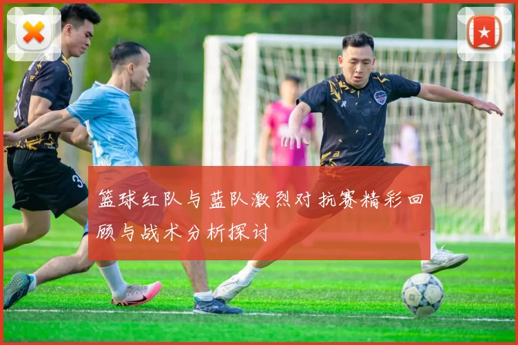 篮球红队与蓝队激烈对抗赛精彩回顾与战术分析探讨
