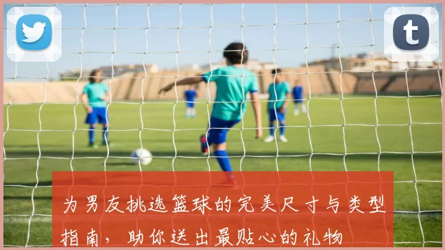为男友挑选篮球的完美尺寸与类型指南，助你送出最贴心的礼物