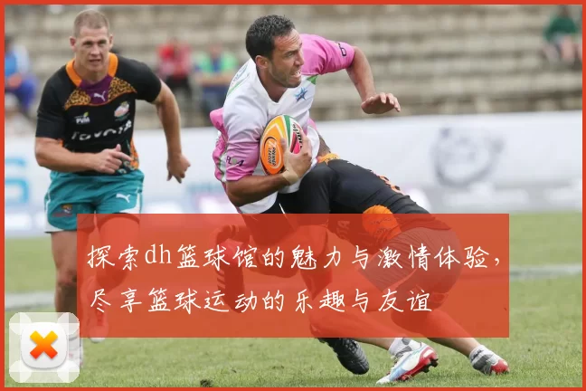 探索dh篮球馆的魅力与激情体验，尽享篮球运动的乐趣与友谊